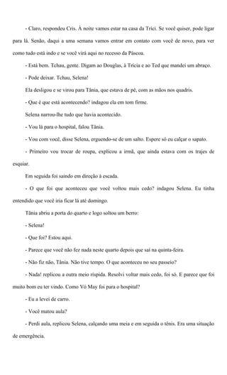 - Claro, respondeu Cris. À noite vamos estar na casa da Tríci. Se você quiser, pode ligar
para lá. Senão, daqui a uma semana vamos entrar em contato com você de novo, para ver
como tudo está indo e se você virá aqui no recesso da Páscoa.
- Está bem. Tchau, gente. Digam ao Douglas, à Trícia e ao Ted que mandei um abraço.
- Pode deixar. Tchau, Selena!
Ela desligou e se virou para Tânia, que estava de pé, com as mãos nos quadris.
- Que é que está acontecendo? indagou ela em tom firme.
Selena narrou-lhe tudo que havia acontecido.
- Vou lá para o hospital, falou Tânia.
- Vou com você, disse Selena, erguendo-se de um salto. Espere só eu calçar o sapato.
- Primeiro vou trocar de roupa, explicou a irmã, que ainda estava com os trajes de
esquiar.
Em seguida foi saindo em direção à escada.
- O que foi que aconteceu que você voltou mais cedo? indagou Selena. Eu tinha
entendido que você iria ficar lá até domingo.
Tânia abriu a porta do quarto e logo soltou um berro:
- Selena!
- Que foi? Estou aqui.
- Parece que você não fez nada neste quarto depois que saí na quinta-feira.
- Não fiz não, Tânia. Não tive tempo. O que aconteceu no seu passeio?
- Nada! replicou a outra meio ríspida. Resolvi voltar mais cedo, foi só. E parece que foi
muito bom eu ter vindo. Como Vó May foi para o hospital?
- Eu a levei de carro.
- Você matou aula?
- Perdi aula, replicou Selena, calçando uma meia e em seguida o tênis. Era uma situação
de emergência.
 