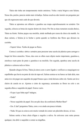 Tânia não tinha um temperamento muito amistoso. Volta e meia brigava com Selena.
Nesse dia, porém, parecia ainda mais irritadiça. Selena resolveu não insistir em perguntar por
que ela regressara mais cedo do que deveria.
Tânia se aprontou em silêncio e guardou sua roupa caprichosamente no armário. Em
seguida, colocou as botas de esquiar dentro do closet. Por fim as duas rumaram escada abaixo,
Tânia na frente. Selena pegou sua mochila, ainda molhada por causa da chuva da manhã. As
duas saíram, e Selena já ia fechar a porta quando se lembrou das flores que deixara na
cozinha.
- Espere! disse. Tenho de pegar as flores.
Correu à cozinha e abriu o armário para procurar uma sacola de plástico para carregar o
buquê de lírios amarelos. Nisso, deu com os olhos num objeto muito importante, guardou-o,
enrolou-o num pano de prato e guardou-o na mochila. Em seguida, apanhou uma sacola de
plástico e colocou nela os lírios.
Quando chegou lá fora, Tânia já estava com o carro ligado e verificava a maquiagem no
espelhinho que havia na parte de trás do tapa-sol. Selena sentou-se no banco ao lado dela, mas
antes teve de pegar um saquinho de papel branco que a irmã deixara sobre ele. Sentiu um leve
cheiro de canela no ar. Ajustou o cinto de segurança, acomodou as flores no colo e em
seguida olhou o saquinho de papel. Estava vazio.
- O que é que linha aqui? indagou.
- Onde?
- Nesse saquinho de papel. Era um pão doce da confeitaria Mother Bear?
- Era. E daí? perguntou Tânia, com a voz ainda um pouco irritada.
- Nada. Só que eu estava com muita vontade de comer um pãozinho desses, só isso.
Selena sentiu a boca cheia d'água e engoliu a saliva. Se estivesse com outra pessoa
qualquer, iria abrir o saquinho e comer as migalhas.
 