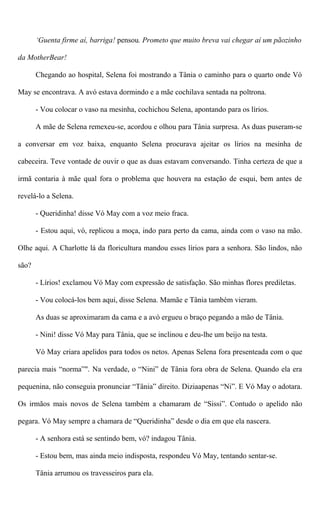 ‘Guenta firme aí, barriga! pensou. Prometo que muito breva vai chegar aí um pãozinho
da MotherBear!
Chegando ao hospital, Selena foi mostrando a Tânia o caminho para o quarto onde Vó
May se encontrava. A avó estava dormindo e a mãe cochilava sentada na poltrona.
- Vou colocar o vaso na mesinha, cochichou Selena, apontando para os lírios.
A mãe de Selena remexeu-se, acordou e olhou para Tânia surpresa. As duas puseram-se
a conversar em voz baixa, enquanto Selena procurava ajeitar os lírios na mesinha de
cabeceira. Teve vontade de ouvir o que as duas estavam conversando. Tinha certeza de que a
irmã contaria à mãe qual fora o problema que houvera na estação de esqui, bem antes de
revelá-lo a Selena.
- Queridinha! disse Vó May com a voz meio fraca.
- Estou aqui, vó, replicou a moça, indo para perto da cama, ainda com o vaso na mão.
Olhe aqui. A Charlotte lá da floricultura mandou esses lírios para a senhora. São lindos, não
são?
- Lírios! exclamou Vó May com expressão de satisfação. São minhas flores prediletas.
- Vou colocá-los bem aqui, disse Selena. Mamãe e Tânia também vieram.
As duas se aproximaram da cama e a avó ergueu o braço pegando a mão de Tânia.
- Nini! disse Vó May para Tânia, que se inclinou e deu-lhe um beijo na testa.
Vó May criara apelidos para todos os netos. Apenas Selena fora presenteada com o que
parecia mais “norma”". Na verdade, o “Nini” de Tânia fora obra de Selena. Quando ela era
pequenina, não conseguia pronunciar “Tânia” direito. Diziaapenas “Ni”. E Vó May o adotara.
Os irmãos mais novos de Selena também a chamaram de “Sissi”. Contudo o apelido não
pegara. Vó May sempre a chamara de “Queridinha” desde o dia em que ela nascera.
- A senhora está se sentindo bem, vó? indagou Tânia.
- Estou bem, mas ainda meio indisposta, respondeu Vó May, tentando sentar-se.
Tânia arrumou os travesseiros para ela.
 
