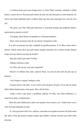 - A senhora passou por uma cirurgia séria, vó, disse Tânia, sorrindo e alisando o cabelo
branco e macio da avó. Precisará pelo menos de mais uns dois dias para se sentir disposta. Eu
trouxe uma loção hidratante para a senhora. Quer que faça uma massagem nos seus pés com
ela?
- Oh, quero, sim, Nini. Meus pés estão frios. E será pode arranjar uma toalhinha úmida e
quente para eu passar no rosto?
- Vou pegar, disse Selena, levantando-se e indo para banheiro.
- Quer comer um pouco mais do seu almoço? perguntou a mãe.
E as três se puseram em ação, cuidando da querida paciente. E Vó May comeu todo o
almoço. Selena sentiu alívio que pelo menos naquele momento ela se achava lúcida. Quanto
tempo será que duraria essa fase de lucidez?
- Que dia é hoje? quis saber Vó May.
- Sábado, informou a mãe.
- Ué, Nini, não era pra você estar esquiando?
- Resolvi vir embora mais cedo, explicou Tânia. As coisas lá não eram do jeito que eu
pensava.
- Você chegou a esquiar? indagou a mãe.
- Esquiei ontem o dia todo. A neve estava com um pouco de gelo e lá no alto do monte
tinha neblina demais para o meu gosto. Mas o dia foi bom.
- Então à noite é que houve o problema, deduziu Vó May, com olhos brilhantes e a
mente bem alerta, evidentemente.
Tânia deu uma olhada para a mãe e em seguida virou-se para a avó. Ainda estava com o
vidro de loção hidratante na mão.
- É, acho que posso dizer isso, replicou, colocando em seguida um pouco de loção numa
das mãos. Creio que preciso arranjar amigos que tenham o mesmo conceito que tenho sobre
diversão.
 