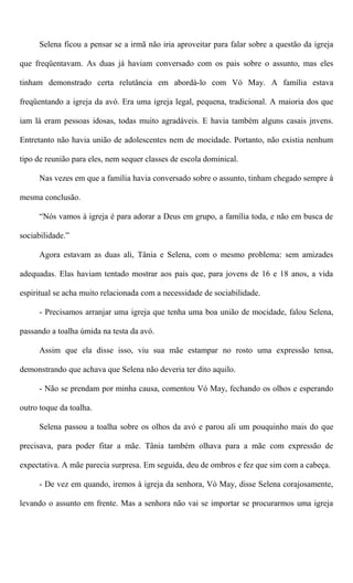 Selena ficou a pensar se a irmã não iria aproveitar para falar sobre a questão da igreja
que freqüentavam. As duas já haviam conversado com os pais sobre o assunto, mas eles
tinham demonstrado certa relutância em abordá-lo com Vó May. A família estava
freqüentando a igreja da avó. Era uma igreja legal, pequena, tradicional. A maioria dos que
iam lá eram pessoas idosas, todas muito agradáveis. E havia também alguns casais jnvens.
Entretanto não havia união de adolescentes nem de mocidade. Portanto, não existia nenhum
tipo de reunião para eles, nem sequer classes de escola dominical.
Nas vezes em que a família havia conversado sobre o assunto, tinham chegado sempre à
mesma conclusão.
“Nós vamos à igreja é para adorar a Deus em grupo, a família toda, e não em busca de
sociabilidade.”
Agora estavam as duas ali, Tânia e Selena, com o mesmo problema: sem amizades
adequadas. Elas haviam tentado mostrar aos pais que, para jovens de 16 e 18 anos, a vida
espiritual se acha muito relacionada com a necessidade de sociabilidade.
- Precisamos arranjar uma igreja que tenha uma boa união de mocidade, falou Selena,
passando a toalha úmida na testa da avó.
Assim que ela disse isso, viu sua mãe estampar no rosto uma expressão tensa,
demonstrando que achava que Selena não deveria ter dito aquilo.
- Não se prendam por minha causa, comentou Vó May, fechando os olhos e esperando
outro toque da toalha.
Selena passou a toalha sobre os olhos da avó e parou ali um pouquinho mais do que
precisava, para poder fitar a mãe. Tânia também olhava para a mãe com expressão de
expectativa. A mãe parecia surpresa. Em seguida, deu de ombros e fez que sim com a cabeça.
- De vez em quando, iremos à igreja da senhora, Vó May, disse Selena corajosamente,
levando o assunto em frente. Mas a senhora não vai se importar se procurarmos uma igreja
 
