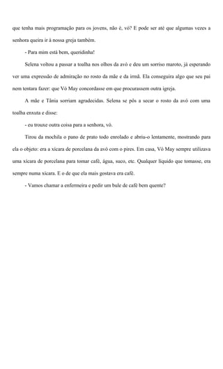 que tenha mais programação para os jovens, não é, vó? E pode ser até que algumas vezes a
senhora queira ir à nossa greja também.
- Para mim está bem, queridinha!
Selena voltou a passar a toalha nos olhos da avó e deu um sorriso maroto, já esperando
ver uma expressão de admiração no rosto da mãe e da irmã. Ela conseguira algo que seu pai
nem tentara fazer: que Vó May concordasse em que procurassem outra igreja.
A mãe e Tânia sorriam agradecidas. Selena se pôs a secar o rosto da avó com uma
toalha enxuta e disse:
- eu trouxe outra coisa para a senhora, vó.
Tirou da mochila o pano de prato todo enrolado e abriu-o lentamente, mostrando para
ela o objeto: era a xícara de porcelana da avó com o pires. Em casa, Vó May sempre utilizava
uma xícara de porcelana para tomar café, água, suco, etc. Qualquer líquido que tomasse, era
sempre numa xícara. E o de que ela mais gostava era café.
- Vamos chamar a enfermeira e pedir um bule de café bem quente?
 