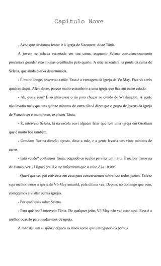 Capítulo Nove
- Acho que devíamos tentar ir à igreja de Vacouver, disse Tânia.
A jovem se achava recostada em sua cama, enquanto Selena conscienciosamente
procurava guardar suas roupas espalhadas pelo quarto. A mãe se sentara na ponta da cama de
Selena, que ainda estava desarrumada.
- É muito longe, observou a mãe. Essa é a vantagem da igreja de Vó May. Fica só a três
quadras daqui. Além disso, parece muito estranho ir a uma igreja que fica em outro estado.
- Ah, que é isso? E só atravessar o rio para chegar ao estado de Washington. A gente
não levaria mais que uns quinze minutos de carro. Ouvi dizer que o grupo de jovens da igreja
de Vancouver é muito bom, explicou Tânia.
- É, interveio Selena, lá na escola ouvi alguém falar que tem uma igreja em Gresham
que é muito boa também.
- Gresham fica na direção oposta, disse a mãe, e a gente levaria uns vinte minutos de
carro.
- Está vendo? continuou Tânia, pegando os óculos para ler um livro. É melhor irmos na
de Vancouver. Já liguei pra lá e me informram que o culto é às 10:00h.
- Queri que seu pai estivesse em casa para conversarmos sobre isso todos juntos. Talvez
seja melhor irmos à igreja de Vó May amanhã, pela última vez. Depois, no domingo que vem,
começamos a visitar outras igrejas.
- Por quê? quis saber Selena.
- Para quê isso? interveio Tânia. De qualquer jeito, Vó May não vai estar aqui. Essa é a
melhor ocasião para mudar-mos de igreja.
A mãe deu um suspiro e ergueu as mãos como que entregando os pontos.
 