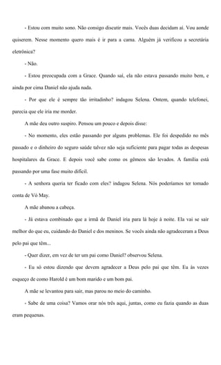 - Estou com muito sono. Não consigo discutir mais. Vocês duas decidam aí. Vou aonde
quiserem. Nesse momento quero mais é ir para a cama. Alguém já verificou a secretária
eletrônica?
- Não.
- Estou preocupada com a Grace. Quando saí, ela não estava passando muito bem, e
ainda por cima Daniel não ajuda nada.
- Por que ele é sempre tão irritadinho? indagou Selena. Ontem, quando telefonei,
parecia que ele iria me morder.
A mãe deu outro suspiro. Pensou um pouco e depois disse:
- No momento, eles estão passando por alguns problemas. Ele foi despedido no mês
passado e o dinheiro do seguro saúde talvez não seja suficiente para pagar todas as despesas
hospitalares da Grace. E depois você sabe como os gêmeos são levados. A família está
passando por uma fase muito difícil.
- A senhora queria ter ficado com eles? indagou Selena. Nós poderíamos ter tomado
conta de Vó May.
A mãe abanou a cabeça.
- Já estava combinado que a irmã de Daniel iria para lá hoje à noite. Ela vai se sair
melhor do que eu, cuidando do Daniel e dos meninos. Se vocês ainda não agradeceram a Deus
pelo pai que têm...
- Quer dizer, em vez de ter um pai como Daniel? observou Selena.
- Eu só estou dizendo que devem agradecer a Deus pelo pai que têm. Eu às vezes
esqueço de como Harold é um bom marido e um bom pai.
A mãe se levantou para sair, mas parou no meio do caminho.
- Sabe de uma coisa? Vamos orar nós três aqui, juntas, como eu fazia quando as duas
eram pequenas.
 