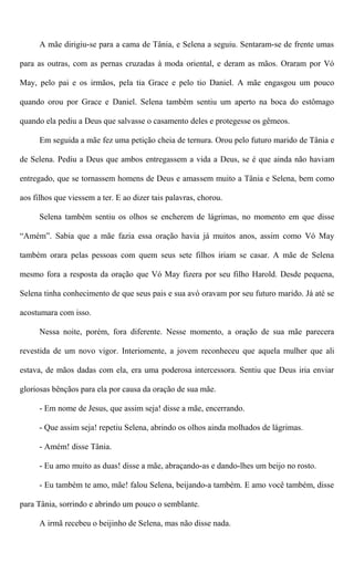 A mãe dirigiu-se para a cama de Tânia, e Selena a seguiu. Sentaram-se de frente umas
para as outras, com as pernas cruzadas à moda oriental, e deram as mãos. Oraram por Vó
May, pelo pai e os irmãos, pela tia Grace e pelo tio Daniel. A mãe engasgou um pouco
quando orou por Grace e Daniel. Selena também sentiu um aperto na boca do estômago
quando ela pediu a Deus que salvasse o casamento deles e protegesse os gêmeos.
Em seguida a mãe fez uma petição cheia de ternura. Orou pelo futuro marido de Tânia e
de Selena. Pediu a Deus que ambos entregassem a vida a Deus, se é que ainda não haviam
entregado, que se tornassem homens de Deus e amassem muito a Tânia e Selena, bem como
aos filhos que viessem a ter. E ao dizer tais palavras, chorou.
Selena também sentiu os olhos se encherem de lágrimas, no momento em que disse
“Amém”. Sabia que a mãe fazia essa oração havia já muitos anos, assim como Vó May
também orara pelas pessoas com quem seus sete filhos iriam se casar. A mãe de Selena
mesmo fora a resposta da oração que Vó May fizera por seu filho Harold. Desde pequena,
Selena tinha conhecimento de que seus pais e sua avó oravam por seu futuro marido. Já até se
acostumara com isso.
Nessa noite, porém, fora diferente. Nesse momento, a oração de sua mãe parecera
revestida de um novo vigor. Interiomente, a jovem reconheceu que aquela mulher que ali
estava, de mãos dadas com ela, era uma poderosa intercessora. Sentiu que Deus iria enviar
gloriosas bênçãos para ela por causa da oração de sua mãe.
- Em nome de Jesus, que assim seja! disse a mãe, encerrando.
- Que assim seja! repetiu Selena, abrindo os olhos ainda molhados de lágrimas.
- Amém! disse Tânia.
- Eu amo muito as duas! disse a mãe, abraçando-as e dando-lhes um beijo no rosto.
- Eu também te amo, mãe! falou Selena, beijando-a também. E amo você também, disse
para Tânia, sorrindo e abrindo um pouco o semblante.
A irmã recebeu o beijinho de Selena, mas não disse nada.
 
