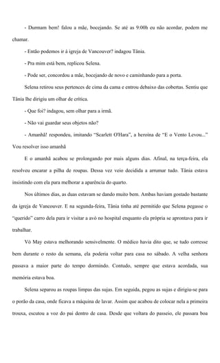 - Durmam bem! falou a mãe, bocejando. Se até as 9:00h eu não acordar, podem me
chamar.
- Então podemos ir à igreja de Vancouver? indagou Tânia.
- Pra mim está bem, replicou Selena.
- Pode ser, concordou a mãe, bocejando de novo e caminhando para a porta.
Selena retirou seus pertences de cima da cama e entrou debaixo das cobertas. Sentiu que
Tânia lhe dirigiu um olhar de crítica.
- Que foi? indagou, sem olhar para a irmã.
- Não vai guardar seus objetos não?
- Amanhã! respondeu, imitando “Scarlett O'Hara”, a heroína de “E o Vento Levou...”
Vou resolver isso amanhã
E o amanhã acabou se prolongando por mais alguns dias. Afinal, na terça-feira, ela
resolveu encarar a pilha de roupas. Dessa vez veio decidida a arrumar tudo. Tânia estava
insistindo com ela para melhorar a aparência do quarto.
Nos últimos dias, as duas estavam se dando muito bem. Ambas haviam gostado bastante
da igreja de Vancouver. E na segunda-feira, Tânia tinha até permitido que Selena pegasse o
“querido” carro dela para ir visitar a avó no hospital enquanto ela própria se aprontava para ir
trabalhar.
Vó May estava melhorando sensivelmente. O médico havia dito que, se tudo corresse
bem durante o resto da semana, ela poderia voltar para casa no sábado. A velha senhora
passava a maior parte do tempo dormindo. Contudo, sempre que estava acordada, sua
memória estava boa.
Selena separou as roupas limpas das sujas. Em seguida, pegou as sujas e dirigiu-se para
o porão da casa, onde ficava a máquina de lavar. Assim que acabou de colocar nela a primeira
trouxa, escutou a voz do pai dentro de casa. Desde que voltara do passeio, ele passara boa
 