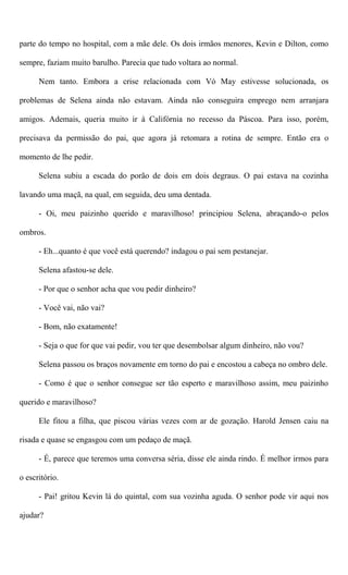 parte do tempo no hospital, com a mãe dele. Os dois irmãos menores, Kevin e Dilton, como
sempre, faziam muito barulho. Parecia que tudo voltara ao normal.
Nem tanto. Embora a crise relacionada com Vó May estivesse solucionada, os
problemas de Selena ainda não estavam. Ainda não conseguira emprego nem arranjara
amigos. Ademais, queria muito ir à Califórnia no recesso da Páscoa. Para isso, porém,
precisava da permissão do pai, que agora já retomara a rotina de sempre. Então era o
momento de lhe pedir.
Selena subiu a escada do porão de dois em dois degraus. O pai estava na cozinha
lavando uma maçã, na qual, em seguida, deu uma dentada.
- Oi, meu paizinho querido e maravilhoso! principiou Selena, abraçando-o pelos
ombros.
- Eh...quanto é que você está querendo? indagou o pai sem pestanejar.
Selena afastou-se dele.
- Por que o senhor acha que vou pedir dinheiro?
- Você vai, não vai?
- Bom, não exatamente!
- Seja o que for que vai pedir, vou ter que desembolsar algum dinheiro, não vou?
Selena passou os braços novamente em torno do pai e encostou a cabeça no ombro dele.
- Como é que o senhor consegue ser tão esperto e maravilhoso assim, meu paizinho
querido e maravilhoso?
Ele fitou a filha, que piscou várias vezes com ar de gozação. Harold Jensen caiu na
risada e quase se engasgou com um pedaço de maçã.
- É, parece que teremos uma conversa séria, disse ele ainda rindo. É melhor irmos para
o escritório.
- Pai! gritou Kevin lá do quintal, com sua vozinha aguda. O senhor pode vir aqui nos
ajudar?
 