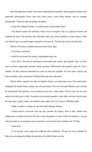 Sua mãe apareceu à porta. Seu rosto, normalmente tranquilo, tinha naquele instante uma
expressão preocupada Usava uma saia jeans justa e uma blusa branca, com as mangas
arregaçadas. Tinha na mão um pedaço de papel.
- O que foi? indagou Selena. A senhora não está passando bem?
- Tio Daniel acabou de telefonar. Grace está no hospital. Ela e os gêmeos tiveram um
acidente de carro. Os meninos não sofreram nada, mas Grace quebrou os dois braços. Falei
com Daniel que vou tentar pegar o primeiro vôo para lá. Tem um que sai às sete da noite.
Selena se levantou, sentindo que precisaria fazer algo.
- E tia Grace está bem?
A mãe fez um aceno de cabeça, respondendo que sim.
- Está, disse. Ela terá de permanecer internada pelo menos até amanhã. Mas vai ficar
com os braços engessados durante várias semanas. Obviamente não poderá cuidar de Ivan e
Nathan. Os dois estavam dormindo no carro na hora do acidente. Foi um outro veículo que
bateu no deles, num cruzamento. Daniel disse que eles estão bem.
Selena sabia o quanto sua mãe era ligada a Grace, sua irmã mais nova. Ela sentia quase
obrigação de ajudar Grace sempre que esta precisasse. Por isso fora para Phoenix, por ocasião
do nascimento dos gêmeos. Isso acontecera um ano e meio atrás. Parecia que ela era uma
espécie de mãe para a irmã. Assumira essa posição quando a mãe delas morrera, havia cerca
de vinte anos. Agora, então, era também uma espécie de “avó” para os filhinhos dela.
- Então a senhora vai hoje, às sete da noite? indagou Selena.
- Ainda preciso conversar com seu pai, quando ele chegar, disse a mãe, dando uma
olhada para o relógio de pulso. Ele deve estar chegando. E como Tânia foi esquiar, e seu pai
está pensando em ir acampar com os meninos, você terá de ficar sozinha com Vó May.
- Tudo bem.
- É, eu sei que você é capaz de cuidar de tudo, continuou. Só que, às vezes, quando Vó
May tem uma daquelas falhas de memória, fica difícil lidar com ela.
 