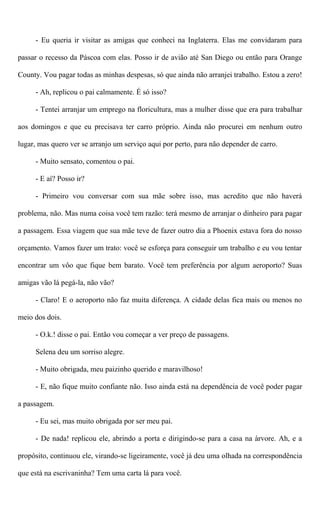 - Eu queria ir visitar as amigas que conheci na Inglaterra. Elas me convidaram para
passar o recesso da Páscoa com elas. Posso ir de avião até San Diego ou então para Orange
County. Vou pagar todas as minhas despesas, só que ainda não arranjei trabalho. Estou a zero!
- Ah, replicou o pai calmamente. É só isso?
- Tentei arranjar um emprego na floricultura, mas a mulher disse que era para trabalhar
aos domingos e que eu precisava ter carro próprio. Ainda não procurei em nenhum outro
lugar, mas quero ver se arranjo um serviço aqui por perto, para não depender de carro.
- Muito sensato, comentou o pai.
- E aí? Posso ir?
- Primeiro vou conversar com sua mãe sobre isso, mas acredito que não haverá
problema, não. Mas numa coisa você tem razão: terá mesmo de arranjar o dinheiro para pagar
a passagem. Essa viagem que sua mãe teve de fazer outro dia a Phoenix estava fora do nosso
orçamento. Vamos fazer um trato: você se esforça para conseguir um trabalho e eu vou tentar
encontrar um vôo que fique bem barato. Você tem preferência por algum aeroporto? Suas
amigas vão lá pegá-la, não vão?
- Claro! E o aeroporto não faz muita diferença. A cidade delas fica mais ou menos no
meio dos dois.
- O.k.! disse o pai. Então vou começar a ver preço de passagens.
Selena deu um sorriso alegre.
- Muito obrigada, meu paizinho querido e maravilhoso!
- E, não fique muito confiante não. Isso ainda está na dependência de você poder pagar
a passagem.
- Eu sei, mas muito obrigada por ser meu pai.
- De nada! replicou ele, abrindo a porta e dirigindo-se para a casa na árvore. Ah, e a
propósito, continuou ele, virando-se ligeiramente, você já deu uma olhada na correspondência
que está na escrivaninha? Tem uma carta lá para você.
 