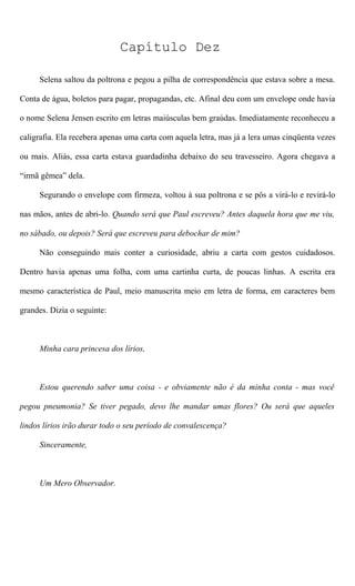 Capítulo Dez
Selena saltou da poltrona e pegou a pilha de correspondência que estava sobre a mesa.
Conta de água, boletos para pagar, propagandas, etc. Afinal deu com um envelope onde havia
o nome Selena Jensen escrito em letras maiúsculas bem graúdas. Imediatamente reconheceu a
caligrafia. Ela recebera apenas uma carta com aquela letra, mas já a lera umas cinqüenta vezes
ou mais. Aliás, essa carta estava guardadinha debaixo do seu travesseiro. Agora chegava a
“irmã gêmea” dela.
Segurando o envelope com firmeza, voltou à sua poltrona e se pôs a virá-lo e revirá-lo
nas mãos, antes de abri-lo. Quando será que Paul escreveu? Antes daquela hora que me viu,
no sábado, ou depois? Será que escreveu para debochar de mim?
Não conseguindo mais conter a curiosidade, abriu a carta com gestos cuidadosos.
Dentro havia apenas uma folha, com uma cartinha curta, de poucas linhas. A escrita era
mesmo característica de Paul, meio manuscrita meio em letra de forma, em caracteres bem
grandes. Dizia o seguinte:
Minha cara princesa dos lírios,
Estou querendo saber uma coisa - e obviamente não é da minha conta - mas você
pegou pneumonia? Se tiver pegado, devo lhe mandar umas flores? Ou será que aqueles
lindos lírios irão durar todo o seu período de convalescença?
Sinceramente,
Um Mero Observador.
 
