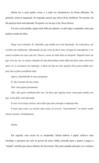 Selena leu a carta quatro vezes, e a cada vez interpretou-a de forma diferente. Na
primeira, achou-a engraçada. Na segunda, pensou que talvez fosse carinhosa. Na terceira, ela
lhe pareceu meio mal-educada. Na quarta vez em que a leu, ficou furiosa.
Foi até a escrivaninha, pegou uma folha de caderno e se pôs logo a responder, antes que
pudesse mudar de idéia.
Fique você sabendo, Sr. Sabichão, que minha avó está internada. Na sexta-feira, ela
recebeu um telefonema, informando de que teria de fazer uma cirurgia de emergência, e eu
estava sozinha em casa com ela. Passei a noite ao lado dela no hospital. Naquela hora em
que você me viu, eu estava voltando de uma floricultura onde tinha ido fazer uma entrevista
para ver se arranjava um emprego. A dona da loja me deu aqueles lírios para minha avó,
pois são as flores prediletas dela.
Agora, respondendo às suas perguntas:
É, não é mesmo da sua conta.
Não; não peguei pneumonia.
Não; não quero nenhuma flor sua. Já disse que aquelas fores eram para minha avó
que, como falei, está internada.
E caso você esteja curioso, devo dizer que não consegui o emprego não.
E mais uma coisa: ao assinar uma carta, só escreva “sinceramente” se estiver sendo
sincero mesmo. Irritadamente,
Selena.
Em seguida, com receio de se arrepender, Selena dobrou o papel, enfiou-o num
envelope e procurou um selo na gaveta da mesa. Subiu correndo para o quarto e pegou a
“amada” cartinha que estava debaixo do travesseiro. Deu uma espiada nela para ver o número
 