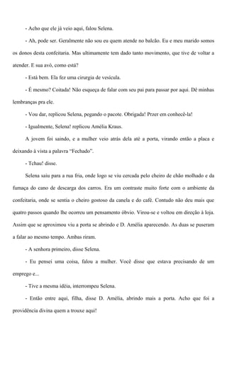 - Acho que ele já veio aqui, falou Selena.
- Ah, pode ser. Geralmente não sou eu quem atende no balcão. Eu e meu marido somos
os donos desta confeitaria. Mas ultimamente tem dado tanto movimento, que tive de voltar a
atender. E sua avó, como está?
- Está bem. Ela fez uma cirurgia de vesícula.
- É mesmo? Coitada! Não esqueça de falar com seu pai para passar por aqui. Dê minhas
lembranças pra ele.
- Vou dar, replicou Selena, pegando o pacote. Obrigada! Przer em conhecê-la!
- Igualmente, Selena! replicou Amélia Kraus.
A jovem foi saindo, e a mulher veio atrás dela até a porta, virando então a placa e
deixando à vista a palavra “Fechado”.
- Tchau! disse.
Selena saiu para a rua fria, onde logo se viu cercada pelo cheiro de chão molhado e da
fumaça do cano de descarga dos carros. Era um contraste muito forte com o ambiente da
confeitaria, onde se sentia o cheiro gostoso da canela e do café. Contudo não deu mais que
quatro passos quando lhe ocorreu um pensamento óbvio. Virou-se e voltou em direção à loja.
Assim que se aproximou viu a porta se abrindo e D. Amélia aparecendo. As duas se puseram
a falar ao mesmo tempo. Ambas riram.
- A senhora primeiro, disse Selena.
- Eu pensei uma coisa, falou a mulher. Você disse que estava precisando de um
emprego e...
- Tive a mesma idéia, interrompeu Selena.
- Então entre aqui, filha, disse D. Amélia, abrindo mais a porta. Acho que foi a
providência divina quem a trouxe aqui!
 
