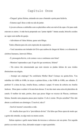 Capítulo Onze
- Cheguei! gritou Selena, entrando em casa e batendo a porta para fechá-la.
- Estamos aqui! disse a mãe na sala de jantar.
A jovem colocou o embrulho com os pãezinhos sobre um móvel da copa e foi para onde
estavam os outros. A mãe havia preparado seu “jantar rápido”: batata assada, brócolis cozidos
ao vapor com molho de queijo.
- Adivinhem só! falou Selena, quase sem fôlego.
Todos olharam para ela com expressão de expectativa.
- Você encontrou um imitador do Elvis que acabou de chegar de Marte e se alimenta de
cérebros humanos, interveio Dilton.
- É, prosseguiu Kevin, e ele comeu o seu e continuou com fome!
- Meninos! repreendeu o pai. O que foi que aconteceu, Selena?
- Ela estava tão entusiasmada que nem mesmo as piadas idiotas de seus irmãos
diminuíram sua alegria.
- Arranjei um emprego! Na confeitaria Mother Bear! Começo na quinta-feira. Vou
trabalhar de 4:00h às 6:00h, às terças e quintas-feiras, e das 8:00h às 4:00h, aos sábados. É
perfeito! E a dona da loja, Amélia Kraus, conhece o papai. O nome de solteira era Amélia
Jackson. Disse para o senhor ir lá uma hora dessas. E me deu mais uma caixa de pãezinhos de
canela. O melhor de tudo, porém, disse que posso folgar no recesso de Páscoa, continuou
Selena, fazendo uma pequena pausa para respirar. E ela é crente. Dá pra acreditar? Eles não
abrem a confeitaria aos domingos. É incrível, não é?
- Incrível mesmo! concordou a mãe.
- D. Amélia disse que foi a “providência divina”. Ela falou que Deus opera de modo que
a gente não entende, ou algo mais ou menos assim.
Selena espetou o garfo numa batata da travessa e colocou-a em seu prato. Em seguida
partiu-a ao meio com a faca, deixando escapar o vapor quentinho.
 