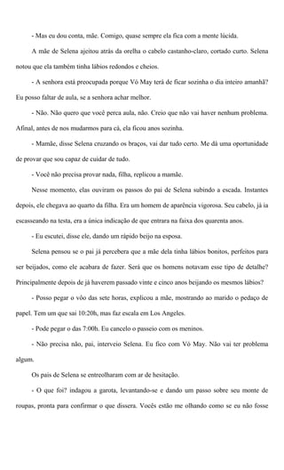 - Mas eu dou conta, mãe. Comigo, quase sempre ela fica com a mente lúcida.
A mãe de Selena ajeitou atrás da orelha o cabelo castanho-claro, cortado curto. Selena
notou que ela também tinha lábios redondos e cheios.
- A senhora está preocupada porque Vó May terá de ficar sozinha o dia inteiro amanhã?
Eu posso faltar de aula, se a senhora achar melhor.
- Não. Não quero que você perca aula, não. Creio que não vai haver nenhum problema.
Afinal, antes de nos mudarmos para cá, ela ficou anos sozinha.
- Mamãe, disse Selena cruzando os braços, vai dar tudo certo. Me dá uma oportunidade
de provar que sou capaz de cuidar de tudo.
- Você não precisa provar nada, filha, replicou a mamãe.
Nesse momento, elas ouviram os passos do pai de Selena subindo a escada. Instantes
depois, ele chegava ao quarto da filha. Era um homem de aparência vigorosa. Seu cabelo, já ia
escasseando na testa, era a única indicação de que entrara na faixa dos quarenta anos.
- Eu escutei, disse ele, dando um rápido beijo na esposa.
Selena pensou se o pai já percebera que a mãe dela tinha lábios bonitos, perfeitos para
ser beijados, como ele acabara de fazer. Será que os homens notavam esse tipo de detalhe?
Principalmente depois de já haverem passado vinte e cinco anos beijando os mesmos lábios?
- Posso pegar o vôo das sete horas, explicou a mãe, mostrando ao marido o pedaço de
papel. Tem um que sai 10:20h, mas faz escala em Los Angeles.
- Pode pegar o das 7:00h. Eu cancelo o passeio com os meninos.
- Não precisa não, pai, interveio Selena. Eu fico com Vó May. Não vai ter problema
algum.
Os pais de Selena se entreolharam com ar de hesitação.
- O que foi? indagou a garota, levantando-se e dando um passo sobre seu monte de
roupas, pronta para confirmar o que dissera. Vocês estão me olhando como se eu não fosse
 