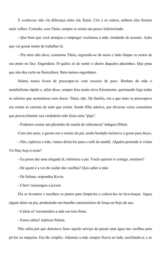 E realmente não via diferença entre ela, Katie, Cris e os outros, embora eles fossem
mais velhos. Contudo, com Tânia, sempre se sentia um pouco inferiorizada.
- Que bom que você arranjou o emprego! exclamou a mãe, mudando de assunto. Acho
que vai gostar muito de trabalhar lá.
- Pra mim não dava, comentou Tânia, erguendo-se da mesa e indo limpar os restos de
seu prato no lixo. Engordaria 10 quilos só de sentir o cheiro daqueles pãezinhos. Que pena
que não deu certo na floricultura. Bem menos engordante.
Selena nunca tivera de preocupar-se com excesso de peso. Herdara da mãe o
metabolismo rápido e, além disso, sempre fora muito ativa fisicamente, queimando logo todas
as calorias que acumulasse com doces. Tânia, não. Da família, era a que mais se preocupava
em contar as calorias de tudo que comia. Sendo filha adotiva, por diversas vezes comentara
que provavelmente sua verdadeira mãe fosse uma “pipa”.
- Podemos comer um pãozinho de canela de sobremesa? indagou Dilton.
Com oito anos, o garoto era o retrato do pai, tendo herdado inclusive o gosto para doces.
- Não, replicou a mãe, vamos deixá-los para o café da manhã. Alguém pretende ir visitar
Vó May hoje à noite?
- Eu posso dar uma chegada lá, informou o pai. Vocês querem ir comigo, meninos?
- De quem é a vez de cuidar das vasilhas? Quis saber a mãe.
- De Selena, respondeu Kevin.
- Claro! resmungou a jovem.
Ela se levantou e recolheu os pratos para limpá-los e colocá-los na lava-louças. Jogou
alguns deles na pia, produzindo um barulho característico de louça no bojo de aço.
- Calma aí! recomendou a mãe em tom firme.
- Estou calma! replicou Selena.
Não sabia por que detestava fazer aquele serviço de passar uma água nas vasilhas para
pô-las na máquina. Era tão simples. Ademais a mãe sempre ficava ao lado, auxiliando-a, e as
 