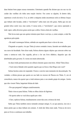 duas batiam bons papos nesses momentos. Entretanto quando lhe diziam que era sua vez de
cuidar das vasilhas ela tinha uma reação interior. Era como se alguém, lá dentro dela,
aspertasse a tecla da raiva. E se, ao abrir a máquina ainda encontrasse nela as últimas louças
que tinham sido lavadas, então o “raivômetro” subia mais uns três graus. Sabia que era um
grande tolice sentir isso; mas sentia. E nessa noite, o “raivômetro”, que estava operando a
todo vapor, subiu diversos graus assim que a abriu. Estava cheia de vasilhas.
Não levou mais que uns quinze minutos para fazer o serviço, e, como sempre, a mãe lhe
agradeceu pela ajuda.
- De nada! resmungou Selena, subindo em seguida para fazer o dever de casa.
Chegando ao quarto, viu que Tânia já estava sentada à mesa, fazendo um trabalho para
seu curso da faculdade. Sem dizer nada, Selena afastou alguns objetos que estavam sobre sua
cama e sentou-se nela. Em seguida, pôs-se a ler um livro didático, daqueles que são
distribuídos pelo governo. E o texto era muito aborrecido.
As duas irmãs permaneceram em silêncio durante quase uma hora. Afinal Tânia disse:
- Você estava falando sério quando sugeriu que eu fosse a San Diego com você?
Selena hesitou antes de responder. Fizera o convite num momento de descontração. Na
verdade, a última pessoa que queria ao seu lado no recesso de Páscoa era Tânia. E, em sã
consciência, nunca iria querer que a irmã entrasse para o seu amado grupo de amigas. Assim
que elas vissem Tânia, largariam Selena de lado.
- Por que pergunta? indagou cautelosamente.
Tânia virou-se para Selena. Tinha os olhos cheios de lágrimas.
- Só queria saber se você disse aquilo pra valer.
- Claro, replicou Selena, imediatamente comovida com a tristeza da irmã.
Sabia que Tânia também estava tentando arranjar amigas. E, ao que parecia, isso era o
único ponto que as duas tinham em comum. A irmã não falou mais nada. Virou-se de novo
para os livros e continuou seu trabalho.
 
