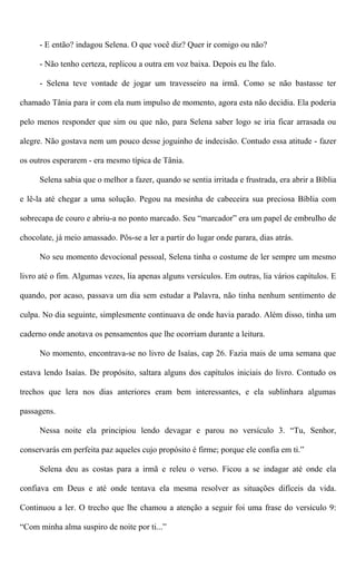 - E então? indagou Selena. O que você diz? Quer ir comigo ou não?
- Não tenho certeza, replicou a outra em voz baixa. Depois eu lhe falo.
- Selena teve vontade de jogar um travesseiro na irmã. Como se não bastasse ter
chamado Tânia para ir com ela num impulso de momento, agora esta não decidia. Ela poderia
pelo menos responder que sim ou que não, para Selena saber logo se iria ficar arrasada ou
alegre. Não gostava nem um pouco desse joguinho de indecisão. Contudo essa atitude - fazer
os outros esperarem - era mesmo típica de Tânia.
Selena sabia que o melhor a fazer, quando se sentia irritada e frustrada, era abrir a Bíblia
e lê-la até chegar a uma solução. Pegou na mesinha de cabeceira sua preciosa Bíblia com
sobrecapa de couro e abriu-a no ponto marcado. Seu “marcador” era um papel de embrulho de
chocolate, já meio amassado. Pôs-se a ler a partir do lugar onde parara, dias atrás.
No seu momento devocional pessoal, Selena tinha o costume de ler sempre um mesmo
livro até o fim. Algumas vezes, lia apenas alguns versículos. Em outras, lia vários capítulos. E
quando, por acaso, passava um dia sem estudar a Palavra, não tinha nenhum sentimento de
culpa. No dia seguinte, simplesmente continuava de onde havia parado. Além disso, tinha um
caderno onde anotava os pensamentos que lhe ocorriam durante a leitura.
No momento, encontrava-se no livro de Isaías, cap 26. Fazia mais de uma semana que
estava lendo Isaías. De propósito, saltara alguns dos capítulos iniciais do livro. Contudo os
trechos que lera nos dias anteriores eram bem interessantes, e ela sublinhara algumas
passagens.
Nessa noite ela principiou lendo devagar e parou no versículo 3. “Tu, Senhor,
conservarás em perfeita paz aqueles cujo propósito é firme; porque ele confia em ti.”
Selena deu as costas para a irmã e releu o verso. Ficou a se indagar até onde ela
confiava em Deus e até onde tentava ela mesma resolver as situações difíceis da vida.
Continuou a ler. O trecho que lhe chamou a atenção a seguir foi uma frase do versículo 9:
“Com minha alma suspiro de noite por ti...”
 
