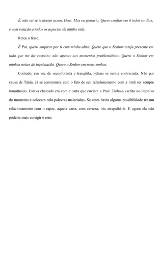 É, não sei se te desejo assim, Deus. Mas eu gostaria. Quero confiar em ti todos os dias;
e com relação a todos os aspectos da minha vida.
Releu a frase.
É Pai, quero suspirar por ti com minha alma. Quero que o Senhor esteja presente em
tudo que me diz respeito; não apenas nos momentos problemáticos. Quero o Senhor em
minhas noites de inquietação. Quero o Senhor em meus sonhos.
Contudo, em vez de reconfortada e tranqüila, Selena se sentia contrariada. Não por
causa de Tânia. Já se acostumara com o fato de seu relacionamento com a irmã ser sempre
tumultuado. Estava chateada era com a carta que enviara a Paul. Tinha-a escrito no impulso
do momento e colocara nela palavras malcriadas. Se antes havia alguma possibilidade ter um
relacionamento com o rapaz, aquela carta, com certeza, iria atrapalhá-la. E agora ela não
poderia mais corrigir o erro.
 