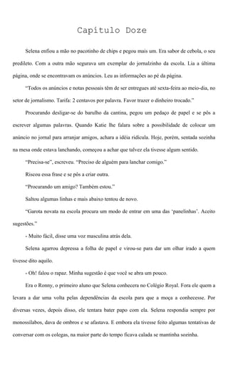 Capítulo Doze
Selena enfiou a mão no pacotinho de chips e pegou mais um. Era sabor de cebola, o seu
predileto. Com a outra mão segurava um exemplar do jornalzinho da escola. Lia a última
página, onde se encontravam os anúncios. Leu as informações ao pé da página.
“Todos os anúncios e notas pessoais têm de ser entregues até sexta-feira ao meio-dia, no
setor de jornalismo. Tarifa: 2 centavos por palavra. Favor trazer o dinheiro trocado.”
Procurando desligar-se do barulho da cantina, pegou um pedaço de papel e se pôs a
escrever algumas palavras. Quando Katie lhe falara sobre a possibilidade de colocar um
anúncio no jornal para arranjar amigos, achara a idéia ridícula. Hoje, porém, sentada sozinha
na mesa onde estava lanchando, começou a achar que talvez ela tivesse algum sentido.
“Precisa-se”, escreveu. “Preciso de alguém para lanchar comigo.”
Riscou essa frase e se pôs a criar outra.
“Procurando um amigo? Também estou.”
Saltou algumas linhas e mais abaixo tentou de novo.
“Garota novata na escola procura um modo de entrar em uma das ‘panelinhas’. Aceito
sugestões.”
- Muito fácil, disse uma voz masculina atrás dela.
Selena agarrou depressa a folha de papel e virou-se para dar um olhar irado a quem
tivesse dito aquilo.
- Oh! falou o rapaz. Minha sugestão é que você se abra um pouco.
Era o Ronny, o primeiro aluno que Selena conhecera no Colégio Royal. Fora ele quem a
levara a dar uma volta pelas dependências da escola para que a moça a conhecesse. Por
diversas vezes, depois disso, ele tentara bater papo com ela. Selena respondia sempre por
monossílabos, dava de ombros e se afastava. E embora ela tivesse feito algumas tentativas de
conversar com os colegas, na maior parte do tempo ficava calada se mantinha sozinha.
 