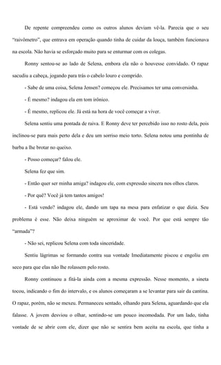 De repente compreendeu como os outros alunos deviam vê-la. Parecia que o seu
“raivômetro”, que entrava em operação quando tinha de cuidar da louça, também funcionava
na escola. Não havia se esforçado muito para se enturmar com os colegas.
Ronny sentou-se ao lado de Selena, embora ela não o houvesse convidado. O rapaz
sacudiu a cabeça, jogando para trás o cabelo louro e comprido.
- Sabe de uma coisa, Selena Jensen? começou ele. Precisamos ter uma conversinha.
- É mesmo? indagou ela em tom irônico.
- É mesmo, replicou ele. Já está na hora de você começar a viver.
Selena sentiu uma pontada de raiva. E Ronny deve ter percebido isso no rosto dela, pois
inclinou-se para mais perto dela e deu um sorriso meio torto. Selena notou uma pontinha de
barba a lhe brotar no queixo.
- Posso começar? falou ele.
Selena fez que sim.
- Então quer ser minha amiga? indagou ele, com expressão sincera nos olhos claros.
- Por quê? Você já tem tantos amigos!
- Está vendo? indagou ele, dando um tapa na mesa para enfatizar o que dizia. Seu
problema é esse. Não deixa ninguém se aproximar de você. Por que está sempre tão
“armada”?
- Não sei, replicou Selena com toda sinceridade.
Sentiu lágrimas se formando contra sua vontade Imediatamente piscou e engoliu em
seco para que elas não lhe rolassem pelo rosto.
Ronny continuou a fitá-la ainda com a mesma expressão. Nesse momento, a sineta
tocou, indicando o fim do intervalo, e os alunos começaram a se levantar para sair da cantina.
O rapaz, porém, não se mexeu. Permaneceu sentado, olhando para Selena, aguardando que ela
falasse. A jovem desviou o olhar, sentindo-se um pouco incomodada. Por um lado, tinha
vontade de se abrir com ele, dizer que não se sentira bem aceita na escola, que tinha a
 