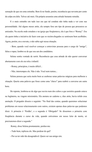 sensação de que era uma estranha. Bem lá no fundo, porém, reconhecia que noventa por cento
da culpa era dela. Talvez até mais. Ela própria assumira uma atitude bastante retraída.
E o mais estranho em tudo isso era que tal conduta não tinha nada a ver com sua
personalidade. Até alguns meses atrás, ela sempre fora um tipo de pessoa que procurava as
amizades. Na escola onde estudara e na igreja que freqüentava, ela é que fora o “Ronny”. Era
ela quem tinha a iniciativa de fazer com que os recém-chegados se sentissem bem acolhidos.
Agora, porém, era a novata, e não sabia agir nessa situação.
- Bom, quando você resolver começar a entrevistar pessoas para o cargo de “amigo”,
falou o rapaz, lembre-se de que sou um dos candidatos.
Selena sentiu vontade de sorrir. Reconhecia que essa atitude de não querer conversar
abertamente com ele era tola e infantil.
- Ronny, principiou, é muito difícil...
- Não, interrompeu ele. Não é não. Você nem tentou...
Selena pensou que seria muito bom se soubesse umas palavras mágicas para melhorar a
situação. Queria uma palavra que fosse como uma “chave” para reabrir a conversa um outra
hora.
De repente, lembrou-se de algo que ouvira num dos cultos a que assistira quando estava
na Inglaterra, na viagem missionária. Ela anotara no caderno e, dias atrás, havia relido essa
anotação. O pregador dissera o seguinte: “No final das contas, quando queremos solucionar
problemas em nosso relacionamento com outros, existem apenas duas palavras que podemos
dizer. A primeira é ‘Perdão’, e a segunda é ‘Obrigado!’ Se dissermos a primeira com
freqüência durante o curso da vida, quando estivermos em nosso leito de morte, só
precisaremos dizer a segunda.”
Ronny, disse Selena prontamente, perdoe-me.
- Tudo bem, replicou ele. Mas perdoar de quê?
- Por eu ter sido tão desagradável. Quero ser sua amiga sim.
 
