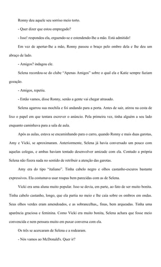 Ronny deu aquele seu sorriso meio torto.
- Quer dizer que estou empregado?
- Isso! respondeu ela, erguendo-se e estendendo-lhe a mão. Está admitido!
Em vez de apertar-lhe a mão, Ronny passou o braço pelo ombro dela e lhe deu um
abraço de lado.
- Amigos? indagou ele.
Selena recordou-se do clube “Apenas Amigos” sobre o qual ela e Katie sempre faziam
gozação.
- Amigos, repetiu.
- Então vamos, disse Ronny, senão a gente vai chegar atrasado.
Selena agarrou sua mochila e foi andando para a porta. Antes de sair, atirou na cesta de
lixo o papel em que tentara escrever o anúncio. Pela primeira vez, tinha alguém a seu lado
enquanto caminhava para a sala de aula.
Após as aulas, estava se encaminhando para o carro, quando Ronny e mais duas garotas,
Amy e Vicki, se aproximaram. Anteriormente, Selena já havia conversado um pouco com
aquelas colegas, e ambas haviam tentado desenvolver amizade com ela. Contudo a própria
Selena não fizera nada no sentido de retribuir a atenção das garotas.
Amy era do tipo “italiano”. Tinha cabelo negro e olhos castanho-escuros bastante
expressivos. Ela costumava usar roupas bem parecidas com as de Selena.
Vicki era uma aluna muito popular. Isso se devia, em parte, ao fato de ser muito bonita.
Tinha cabelo castanho, longo, que ela partia no meio e lhe caía sobre os ombros em ondas.
Seus olhos verdes eram amendoados, e as sobrancelhas,, finas, bem arqueadas. Tinha uma
aparência graciosa e feminina. Como Vicki era muito bonita, Selena achara que fosse meio
convencida e nem pensara muito em puxar conversa com ela.
Os três se acercaram de Selena e a rodearam.
- Nós vamos ao McDonald's. Quer ir?
 
