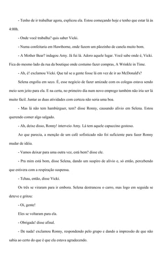 - Tenho de ir trabalhar agora, explicou ela. Estou começando hoje e tenho que estar lá às
4:00h.
- Onde você trabalha? quis saber Vicki.
- Numa confeitaria em Hawthorne, onde fazem um pãozinho de canela muito bom.
- A Mother Bear? indagou Amy. Já fui lá. Adoro aquele lugar. Você sabe onde é, Vicki.
Fica do mesmo lado da rua da boutique onde costumo fazer compras, A Wrinkle in Time.
- Ah, é! exclamou Vicki. Que tal se a gente fosse lá em vez de ir ao McDonald's?
Selena engoliu em seco. É, esse negócio de fazer amizade com os colegas estava sendo
meio sem jeito para ela. E na certa, no primeiro dia num novo emprego também não iria ser lá
muito fácil. Juntar as duas atividades com certeza não seria uma boa.
- Mas lá não tem hambúrguer, tem? disse Ronny, causando alívio em Selena. Estou
querendo comer algo salgado.
- Ah, deixe disso, Ronny! interveio Amy. Lá tem aquele capuccino gostoso.
Ao que parecia, a menção de um café sofisticado não foi suficiente para fazer Ronny
mudar de idéia.
- Vamos deixar para uma outra vez, está bem? disse ele.
- Pra mim está bom, disse Selena, dando um suspiro de alívio e, só então, percebendo
que estivera com a respiração suspensa.
- Tchau, então, disse Vicki.
Os três se viraram para ir embora. Selena destrancou o carro, mas logo em seguida se
deteve e gritou:
- Oi, gente!
Eles se voltaram para ela.
- Obrigada! disse afinal.
- De nada! exclamou Ronny, respondendo pelo grupo e dando a impressão de que não
sabia ao certo do que é que ela estava agradecendo.
 