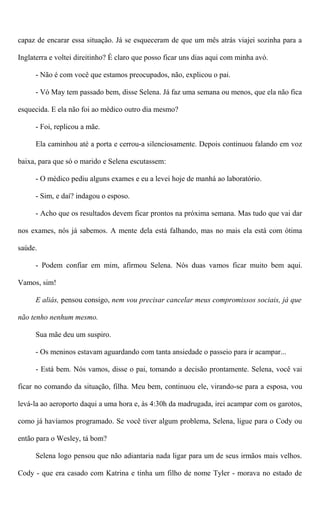 capaz de encarar essa situação. Já se esqueceram de que um mês atrás viajei sozinha para a
Inglaterra e voltei direitinho? É claro que posso ficar uns dias aqui com minha avó.
- Não é com você que estamos preocupados, não, explicou o pai.
- Vó May tem passado bem, disse Selena. Já faz uma semana ou menos, que ela não fica
esquecida. E ela não foi ao médico outro dia mesmo?
- Foi, replicou a mãe.
Ela caminhou até a porta e cerrou-a silenciosamente. Depois continuou falando em voz
baixa, para que só o marido e Selena escutassem:
- O médico pediu alguns exames e eu a levei hoje de manhá ao laboratório.
- Sim, e daí? indagou o esposo.
- Acho que os resultados devem ficar prontos na próxima semana. Mas tudo que vai dar
nos exames, nós já sabemos. A mente dela está falhando, mas no mais ela está com ótima
saúde.
- Podem confiar em mim, afirmou Selena. Nós duas vamos ficar muito bem aqui.
Vamos, sim!
E aliás, pensou consigo, nem vou precisar cancelar meus compromissos sociais, já que
não tenho nenhum mesmo.
Sua mãe deu um suspiro.
- Os meninos estavam aguardando com tanta ansiedade o passeio para ir acampar...
- Está bem. Nós vamos, disse o pai, tomando a decisão prontamente. Selena, você vai
ficar no comando da situação, filha. Meu bem, continuou ele, virando-se para a esposa, vou
levá-la ao aeroporto daqui a uma hora e, às 4:30h da madrugada, irei acampar com os garotos,
como já havíamos programado. Se você tiver algum problema, Selena, ligue para o Cody ou
então para o Wesley, tá bom?
Selena logo pensou que não adiantaria nada ligar para um de seus irmãos mais velhos.
Cody - que era casado com Katrina e tinha um filho de nome Tyler - morava no estado de
 