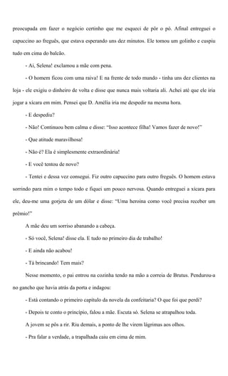preocupada em fazer o negócio certinho que me esqueci de pôr o pó. Afinal entreguei o
capuccino ao freguês, que estava esperando uns dez minutos. Ele tomou um golinho e cuspiu
tudo em cima do balcão.
- Ai, Selena! exclamou a mãe com pena.
- O homem ficou com uma raiva! E na frente de todo mundo - tinha uns dez clientes na
loja - ele exigiu o dinheiro de volta e disse que nunca mais voltaria ali. Achei até que ele iria
jogar a xícara em mim. Pensei que D. Amélia iria me despedir na mesma hora.
- E despediu?
- Não! Continuou bem calma e disse: “Isso acontece filha! Vamos fazer de novo!”
- Que atitude maravilhosa!
- Não é? Ela é simplesmente extraordinária!
- E você tentou de novo?
- Tentei e dessa vez consegui. Fiz outro capuccino para outro freguês. O homem estava
sorrindo para mim o tempo todo e fiquei um pouco nervosa. Quando entreguei a xícara para
ele, deu-me uma gorjeta de um dólar e disse: “Uma heroína como você precisa receber um
prêmio!”
A mãe deu um sorriso abanando a cabeça.
- Só você, Selena! disse ela. E tudo no primeiro dia de trabalho!
- E ainda não acabou!
- Tá brincando! Tem mais?
Nesse momento, o pai entrou na cozinha tendo na mão a correia de Brutus. Pendurou-a
no gancho que havia atrás da porta e indagou:
- Está contando o primeiro capítulo da novela da confeitaria? O que foi que perdi?
- Depois te conto o princípio, falou a mãe. Escuta só. Selena se atrapalhou toda.
A jovem se pôs a rir. Riu demais, a ponto de lhe virem lágrimas aos olhos.
- Pra falar a verdade, a trapalhada caiu em cima de mim.
 