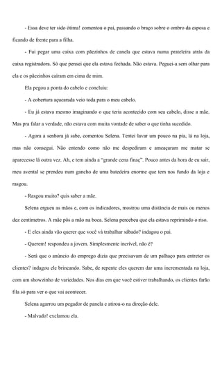 - Essa deve ter sido ótima! comentou o pai, passando o braço sobre o ombro da esposa e
ficando de frente para a filha.
- Fui pegar uma caixa com pãezinhos de canela que estava numa prateleira atrás da
caixa registradora. Só que pensei que ela estava fechada. Não estava. Peguei-a sem olhar para
ela e os pãezinhos caíram em cima de mim.
Ela pegou a ponta do cabelo e concluiu:
- A cobertura açucarada veio toda para o meu cabelo.
- Eu já estava mesmo imaginando o que teria acontecido com seu cabelo, disse a mãe.
Mas pra falar a verdade, não estava com muita vontade de saber o que tinha sucedido.
- Agora a senhora já sabe, comentou Selena. Tentei lavar um pouco na pia, lá na loja,
mas não consegui. Não entendo como não me despediram e ameaçaram me matar se
aparecesse lá outra vez. Ah, e tem ainda a “grande cena finaç”. Pouco antes da hora de eu sair,
meu avental se prendeu num gancho de uma batedeira enorme que tem nos fundo da loja e
rasgou.
- Rasgou muito? quis saber a mãe.
Selena ergueu as mãos e, com os indicadores, mostrou uma distância de mais ou menos
dez centímetros. A mãe pôs a mão na boca. Selena percebeu que ela estava reprimindo o riso.
- E eles ainda vão querer que você vá trabalhar sábado? indagou o pai.
- Querem! respondeu a jovem. Simplesmente incrível, não é?
- Será que o anúncio do emprego dizia que precisavam de um palhaço para entreter os
clientes? indagou ele brincando. Sabe, de repente eles querem dar uma incrementada na loja,
com um showzinho de variedades. Nos dias em que você estiver trabalhando, os clientes farão
fila só para ver o que vai acontecer.
Selena agarrou um pegador de panela e atirou-o na direção dele.
- Malvado! exclamou ela.
 