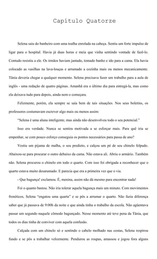 Capítulo Quatorze
Selena saiu do banheiro com uma toalha enrolada na cabeça. Sentiu um forte impulso de
ligar para o hospital. Havia já duas horas e meia que vinha sentindo vontade de fazê-lo.
Contudo resistiu a ele. Os irmãos haviam jantado, tomado banho e ido para a cama. Ela havia
colocado as vasilhas na lava-louças e arrumado a cozinha mais ou menos mecanicamente.
Tânia deveria chegar a qualquer momento. Selena precisava fazer um trabalho para a aula de
inglês - uma redação de quatro páginas. Amanhã era o último dia para entregá-la, mas como
ela deixava tudo para depois, ainda nem o começara.
Felizmente, porém, ela sempre se saía bem de tais situações. Nos seus boletins, os
professores costumavam escrever algo mais ou menos assim:
“Selena é uma aluna inteligente, mas ainda não desenvolveu todo o seu potencial.”
Isso era verdade. Nunca se sentira motivada a se esforçar mais. Para quê iria se
empenhar, se com pouco esforço conseguia os pontos necessários para passa de ano?
Vestiu um pijama de malha, o seu predieto, e calçou um pé de seu chinelo felpudo.
Abaixou-se para procurar o outro debaixo da cama. Não estava ali. Abriu o armário. Também
não. Selena procurou o chinelo em todo o quarto. Com isso foi obrigada a reconhecer que o
quarto estava muito desarumado. E parecia que era a primeira vez que o via.
- Que bagunça! exclamou. É, menina, assim não dá mesmo para encontrar nada!
Foi o quanto bastou. Não iria tolerar aquela bagunça mais um minuto. Com movimentos
frenéticos, Selena “engatou uma quarta” e se pôs a arrumar o quarto. Não fazia diferença
saber que já passava de 9:00h da noite e que ainda tinha o trabalho da escola. Não agüentava
passar um segundo naquele cômodo bagunçado. Nesse momento até teve pena da Tânia, que
todos os dias tinha de conviver com aquela confusão.
Calçada com um chinelo só e sentindo o cabelo molhado nas costas, Selena respirou
fundo e se pôs a trabalhar velozmente. Pendurou as roupas, amassou e jogou fora alguns
 