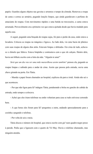 papéis. Guardou alguns objetos nas gavetas e arrumou o tampo da cômoda. Removeu a roupa
de cama e correu ao armário, pegando lençóis limpos, que ainda guardavam o perfume do
amaciante de roupas. Com movimentos rápidos e uma batida no travesseiro, a cama estava
arrumada. Provavelmente era a primeira vez que estava ajeitada desde que havia mudado para
aquela casa.
A seguir, pegando uma braçada de roupas sujas, foi para o porão da casa, onde estava a
lavadora. Colocou as roupas na máquina e ligou-a. Ao lado dela, viu uma bacia de plástico
com suas roupas de alguns dias atrás. Estavam limpas e dobradas. Em cima de tudo, achava-
se o chinelo que faltava. Estava limpinho e contrastava com o que ele calçara. Dentro dele,
havia um bilhete escrito com a letra da mãe. “Alguém te ama!”
Será que um dia vou ser uma mãe maravilhosa assim também? pensou ela, pegando as
roupas limpas e subindo para o andar de cima. Assim que passou pela entrada, ouviu uma
chave girando na porta. Era Tânia.
- Mamãe e papai foram chamados ao hospital, explicou ela para a irmã. Ainda não sei o
que aconteceu.
- Por que não ligou para lá? indagou Tânia, pendurando a bolsa no gancho do cabide da
entrada, onde sempre a colocava.
- Achei que eles iriam telefonar ou então voltariam para casa se tudo estivesse correndo
bem.
- A que horas eles foram para lá? perguntou a outra, andando apressadamente para a
cozinha e pegando o telefone.
- Por volta de seis e meia.
Tânia discou o número do hospital, que estava escrito com giz' num quadro-negro preso
à parede. Pediu que a ligassem com o quarto de Vó May. Ouviu o telefone chamando, mas
ninguém atendia.
 