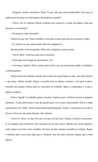 - Ninguém atende, murmurou Tânia. O que será que está acontecendo? Será que as
enfermeiras do posto de enfermagem não poderiam atender?
- Talvez. Sei lá, replicou Selena, sentindo que começava a entrar em pânico. Será que
devemos ir ao hospital?
- Os meninos estão dormindo?
Selena fez que sim. Tânia estendeu o fone para a irmã, para que ela escutasse o ruído.
- É a sétima vez que está tocando. Não tem ninguém lá.
Recolocando o fone no gancho, Tânia saiu, dirigindo-se para a porta.
- Vou lá, falou. Você fica aqui com os meninos.
- Assim que você chegar lá, me telefone, viu?
- Vou tentar, replicou Tânia, saindo porta a fora com um movimento rápido e fechando-
a imediatamente.
Selena ficou uns instantes parada com a bacia de roupa limpa ao lado, sem saber direito
o que fazer. Afinal, decidiu. Pegou a mochila com os objetos escolares e foi para a saleta.
Fazendo um enorme esforço para se concentrar no trabalho, ligou o computador e se pôs a
digitar a redação.
Estava “ligada” no trabalho apenas em parte. Esperava que o telefone tocasse a qualquer
momento. A certa altura tirou o fone do gancho para ver se estava funcionando. Ouviu o ruído
característico de “linha”. Estava funcionando perfeitamente. Voltou a concentrar-se no dever
de casa. Escreveu sem parar durante vinte minutos.
Vamos lá, Tânia, me liga! Por que será que ela não liga? Selena se forçou a concentrar-
se na redação para concluí-la. Sua sensação era de que estava subindo um morro íngreme,
onde soprava um forte vento contrário. De dois em dois minutos consultava o relógio. Pegou
o telefone duas vezes para ligar para o hospital, mas nas duas resolveu esperar que a irmã
ligasse.
 
