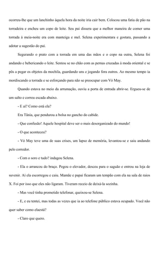 ocorreu-lhe que um lanchinho àquela hora da noite iria cair bem. Colocou uma fatia de pão na
torradeira e encheu um copo de leite. Seu pai dissera que a melhor maneira de comer uma
torrada à meia-noite era com manteiga e mel. Selena experimentara e gostara, passando a
adotar a sugestão do pai.
Segurando o prato com a torrada em uma das mãos e o copo na outra, Selena foi
andando e bebericando o leite. Sentou se no chão com as pernas cruzadas à moda oriental e se
pôs a pegar os objetos da mochila, guardando uns e jogando fora outros. Ao mesmo tempo ia
mordiscando a torrada e se esforçando para não se preocupar com Vó May.
Quando estava no meio da arrumação, ouviu a porta de entrada abrir-se. Ergueu-se de
um salto e correu escada abaixo.
- E aí? Como está ela?
Era Tânia, que pendurou a bolsa no gancho do cabide.
- Que confusão! Aquele hospital deve ser o mais desorganizado do mundo!
- O que aconteceu?
- Vó May teve uma de suas crises, um lapso de memória, levantou-se e saiu andando
pelo corredor.
- Com o soro e tudo? indagou Selena.
- Ela o arrancou do braço. Pegou o elevador, desceu para o saguão e entrou na loja de
suvenir. Aí ela escorregou e caiu. Mamãe e papai ficaram um tempão com ela na sala de raios
X. Foi por isso que eles não ligaram. Tiveram receio de deixá-la sozinha.
- Mas você tinha prometido telefonar, queixou-se Selena.
- E, e eu tentei, mas todas as vezes que ia ao telefone público estava ocupado. Você não
quer saber como elaestá?
- Claro que quero.
 