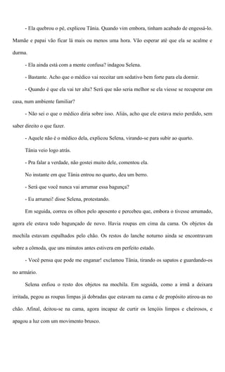- Ela quebrou o pé, explicou Tânia. Quando vim embora, tinham acabado de engessá-lo.
Mamãe e papai vão ficar lá mais ou menos uma hora. Vão esperar até que ela se acalme e
durma.
- Ela ainda está com a mente confusa? indagou Selena.
- Bastante. Acho que o médico vai receitar um sedativo bem forte para ela dormir.
- Quando é que ela vai ter alta? Será que não seria melhor se ela viesse se recuperar em
casa, num ambiente familiar?
- Não sei o que o médico diria sobre isso. Aliás, acho que ele estava meio perdido, sem
saber direito o que fazer.
- Aquele não é o médico dela, explicou Selena, virando-se para subir ao quarto.
Tânia veio logo atrás.
- Pra falar a verdade, não gostei muito dele, comentou ela.
No instante em que Tânia entrou no quarto, deu um berro.
- Será que você nunca vai arrumar essa bagunça?
- Eu arrumei! disse Selena, protestando.
Em seguida, correu os olhos pelo aposento e percebeu que, embora o tivesse arrumado,
agora ele estava todo bagunçado de novo. Havia roupas em cima da cama. Os objetos da
mochila estavam espalhados pelo chão. Os restos do lanche noturno ainda se encontravam
sobre a cômoda, que uns minutos antes estivera em perfeito estado.
- Você pensa que pode me enganar! exclamou Tânia, tirando os sapatos e guardando-os
no armário.
Selena enfiou o resto dos objetos na mochila. Em seguida, como a irmã a deixara
irritada, pegou as roupas limpas já dobradas que estavam na cama e de propósito atirou-as no
chão. Afinal, deitou-se na cama, agora incapaz de curtir os lençóis limpos e cheirosos, e
apagou a luz com um movimento brusco.
 