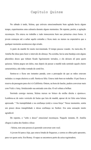 Capítulo Quinze
No sábado à tarde, Selena, que estivera emocionalmente bem agitada havia algum
tempo, experimentou uma calmaria durante alguns momentos. De repente, porém, a agitação
recomeçou. Ela estava no trabalho e tudo transcorrera bem nas primeiras cinco horas. A
jovem começou até a achar aquilo estranho e ficou mais ou menos na expectativa que a
qualquer momento acontecesse algo errado.
A parte da manhã foi muito movimentada. O tempo passou voando. Ao meio-dia, D.
Amélia lhe disse para fazer o intervalo do almoço. Na cozinha, havia uma bandeja com alguns
pãezinhos doces que tinham ficado ligeiramente torrados, e ela deixara ali para quem
quisesse. Selena pegou um deles, mas depois de passar a manhã toda sentindo aquele cheiro
característico, não tinha vontade de comê-los.
Sentou-se e ficou uns instantes parada, com a percepção de que as mãos estavam
meladas e a roupa cheirava a café. Sentia-se feliz. Estava indo bem no trabalho. O pai fizera a
reserva da passagem para ela ir à Califórnia. Ontem, na hora do lanche, pudera conversar mais
com Vicki e Amy, fortalecendo sua amizade com elas. O sol voltara a brilhar.
Sorrindo consigo mesma, Selena mexeu no brinco da orelha direita e ajustou-o.
Lembrou-se de outro versículo de Isaías que lera de manhã, apesar de ter feito uma leitura
apressada. “ Na traniqüilidade e na confiança (está) a vossa força.” Nesse momentio, sentia
um pouco dessa tranqüilidade e dessa confiança no Senhor. Era uma sensação muito
agradável.
De repente, o “sobe e desce” emocional recomeçou. Naquele instante, D. Amélia
chegou à saleta dos fundos e disse:
- Selena, tem uma pessoa aí querendo conversar com você.
A jovem foi para a loja, que estava lotada de fregueses, e correu os olhos pelo aposento,
para ver quem seria. Era Ronny. O rapaz se encontrava perto da caixa registradora.
 