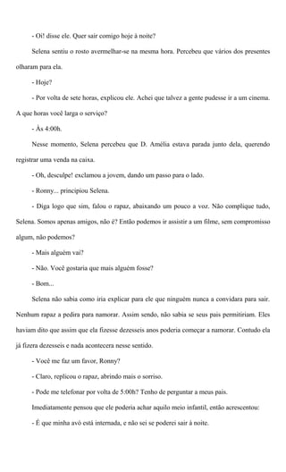 - Oi! disse ele. Quer sair comigo hoje à noite?
Selena sentiu o rosto avermelhar-se na mesma hora. Percebeu que vários dos presentes
olharam para ela.
- Hoje?
- Por volta de sete horas, explicou ele. Achei que talvez a gente pudesse ir a um cinema.
A que horas você larga o serviço?
- Às 4:00h.
Nesse momento, Selena percebeu que D. Amélia estava parada junto dela, querendo
registrar uma venda na caixa.
- Oh, desculpe! exclamou a jovem, dando um passo para o lado.
- Ronny... principiou Selena.
- Diga logo que sim, falou o rapaz, abaixando um pouco a voz. Não complique tudo,
Selena. Somos apenas amigos, não é? Então podemos ir assistir a um filme, sem compromisso
algum, não podemos?
- Mais alguém vai?
- Não. Você gostaria que mais alguém fosse?
- Bom...
Selena não sabia como iria explicar para ele que ninguém nunca a convidara para sair.
Nenhum rapaz a pedira para namorar. Assim sendo, não sabia se seus pais permitiriam. Eles
haviam dito que assim que ela fizesse dezesseis anos poderia começar a namorar. Contudo ela
já fizera dezesseis e nada acontecera nesse sentido.
- Você me faz um favor, Ronny?
- Claro, replicou o rapaz, abrindo mais o sorriso.
- Pode me telefonar por volta de 5:00h? Tenho de perguntar a meus pais.
Imediatamente pensou que ele poderia achar aquilo meio infantil, então acrescentou:
- É que minha avó está internada, e não sei se poderei sair à noite.
 