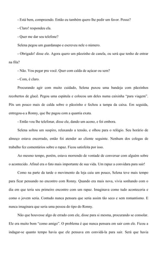 - Está bem, compreendo. Então eu também quero lhe pedir um favor. Posso?
- Claro! respondeu ela.
- Quer me dar seu telefone?
Selena pegou um guardanapo e escreveu nele o número.
- Obrigado! disse ele. Agora quero um pãozinho de canela, ou será que tenho de entrar
na fila?
- Não. Vou pegar pra você. Quer com calda de açúcar ou sem?
- Com, é claro.
Procurando agir com muito cuidado, Selena puxou uma bandeja com pãezinhos
recobertos de glacê. Pegou uma espátula e colocou um deles numa caixinha “para viagem”.
Pôs um pouco mais de calda sobre o pãozinho e fechou a tampa da caixa. Em seguida,
entregou-a a Ronny, que lhe pagou com a quantia exata.
- Então vou lhe telefonar, disse ele, dando um aceno, e foi embora.
Selena soltou um suspiro, relaxando a tensão, e olhou para o relógio. Seu horário de
almoço estava encerrado, então foi atender ao cliente seguinte. Nenhum dos colegas de
trabalho fez comentários sobre o rapaz. Ficou satisfeita por isso.
Ao mesmo tempo, porém, estava morrendo de vontade de conversar com alguém sobre
o acontecido. Afinal era o fato mais importante de sua vida. Um rapaz a convidara para sair!
Como na parte da tarde o movimento da loja caiu um pouco, Selena teve mais tempo
para ficar pensando no encontro com Ronny. Quando era mais nova, vivia sonhando com o
dia em que teria seu primeiro encontro com um rapaz. Imaginava como tudo aconteceria e
como o jovem seria. Contudo nunca pensara que seria assim tão seco e sem romantismo. E
nunca imaginara que seria uma pessoa do tipo do Ronny.
Não que houvesse algo de errado com ele, disse para si mesma, procurando se consolar.
Ele era muito bom “como amigo”. O problema é que nunca pensara em sair com ele. Ficou a
indagar-se quanto tempo havia que ele pensava em convidá-la para sair. Será que havia
 