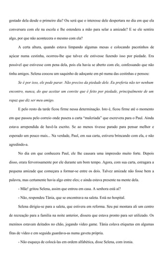 gostado dela desde o primeiro dia? Ou será que o interesse dele despertara no dia em que ela
conversara com ele na escola e lhe estendera a mão para selar a amizade? E se ele sentira
algo, por que não acontecera o mesmo com ela?
A certa altura, quando estava limpando algumas mesas e colocando pacotinhos de
açúcar numa cestinha, ocorreu-lhe que talvez ele estivesse fazendo isso por piedade. Era
possível que estivesse com pena dela, pois ela havia se aberto com ele, confessando que não
tinha amigos. Selena coocou um saquinho de adoçante em pó numa das cestinhas e pensou:
Se é por isso, ele pode parar. Não preciso da piedade dele. Eu preferia não ter nenhum
encontro, nunca, do que aceitar um convite que é feito por piedade, principalmente de um
rapaz que diz ser meu amigo.
E pelo resto da tarde ficou firme nessa determinação. Isto é, ficou firme até o momento
em que passou pelo correio onde pusera a carta “malcriada” que escrevera para o Paul. Ainda
estava arrependida de havê-la escrito. Se ao menos tivesse parado para pensar melhor e
esperado um pouco mais... Na verdade, Paul, em sua carta, estivera brincando com ela, e não
agredindo-a.
No dia em que conhecera Paul, ele lhe causara uma impressão muito forte. Depois
disso, orara fervorosamente por ele durante um bom tempo. Agora, com sua carta, estragara a
pequena amizade que começara a formar-se entre os dois. Talvez amizade não fosse bem a
palavra, mas certamente havia algo entre eles; e ainda estava presente na mente dela.
- Mãe! gritou Selena, assim que entrou em casa. A senhora está aí?
- Não, respondeu Tânia, que se encontrava na saleta. Está no hospital.
Selena dirigiu-se para a saleta, que estivera em reforma. Seu pai montara ali um centro
de recreação para a família na noite anterior, dissera que estava pronto para ser utilizado. Os
meninos estavam deitados no chão, jogando video game. Tânia colava etiquetas em algumas
fitas de vídeo e em seguida guardava-as numa gaveta própria.
- Não esqueça de colocá-las em ordem alfabética, disse Selena, com ironia.
 