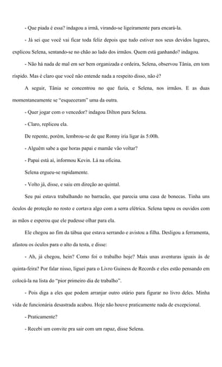 - Que piada é essa? indagou a irmã, virando-se ligeiramente para encará-la.
- Já sei que você vai ficar toda feliz depois que tudo estiver nos seus devidos lugares,
explicou Selena, sentando-se no chão ao lado dos irmãos. Quem está ganhando? indagou.
- Não há nada de mal em ser bem organizada e ordeira, Selena, observou Tânia, em tom
ríspido. Mas é claro que você não entende nada a respeito disso, não é?
A seguir, Tânia se concentrou no que fazia, e Selena, nos irmãos. E as duas
momentaneamente se “esqueceram” uma da outra.
- Quer jogar com o vencedor? indagou Dilton para Selena.
- Claro, replicou ela.
De repente, porém, lembrou-se de que Ronny iria ligar às 5:00h.
- Alguém sabe a que horas papai e mamãe vão voltar?
- Papai está aí, informou Kevin. Lá na oficina.
Selena ergueu-se rapidamente.
- Volto já, disse, e saiu em direção ao quintal.
Seu pai estava trabalhando no barracão, que parecia uma casa de bonecas. Tinha uns
óculos de proteção no rosto e cortava algo com a serra elétrica. Selena tapou os ouvidos com
as mãos e esperou que ele pudesse olhar para ela.
Ele chegou ao fim da tábua que estava serrando e avistou a filha. Desligou a ferramenta,
afastou os óculos para o alto da testa, e disse:
- Ah, já chegou, hein? Como foi o trabalho hoje? Mais unas aventuras iguais às de
quinta-feira? Por falar nisso, liguei para o Livro Guiness de Records e eles estão pensando em
colocá-la na lista do “pior primeiro dia de trabalho”.
- Pois diga a eles que podem arranjar outro otário para figurar no livro deles. Minha
vida de funcionária desastrada acabou. Hoje não houve praticamente nada de excepcional.
- Praticamente?
- Recebi um convite pra sair com um rapaz, disse Selena.
 