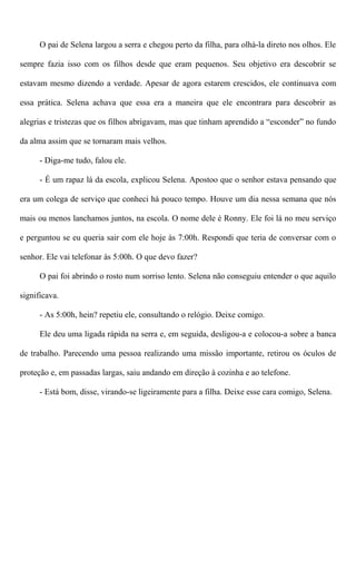 O pai de Selena largou a serra e chegou perto da filha, para olhá-la direto nos olhos. Ele
sempre fazia isso com os filhos desde que eram pequenos. Seu objetivo era descobrir se
estavam mesmo dizendo a verdade. Apesar de agora estarem crescidos, ele continuava com
essa prática. Selena achava que essa era a maneira que ele encontrara para descobrir as
alegrias e tristezas que os filhos abrigavam, mas que tinham aprendido a “esconder” no fundo
da alma assim que se tornaram mais velhos.
- Diga-me tudo, falou ele.
- É um rapaz lá da escola, explicou Selena. Apostoo que o senhor estava pensando que
era um colega de serviço que conheci há pouco tempo. Houve um dia nessa semana que nós
mais ou menos lanchamos juntos, na escola. O nome dele é Ronny. Ele foi lá no meu serviço
e perguntou se eu queria sair com ele hoje às 7:00h. Respondi que teria de conversar com o
senhor. Ele vai telefonar às 5:00h. O que devo fazer?
O pai foi abrindo o rosto num sorriso lento. Selena não conseguiu entender o que aquilo
significava.
- As 5:00h, hein? repetiu ele, consultando o relógio. Deixe comigo.
Ele deu uma ligada rápida na serra e, em seguida, desligou-a e colocou-a sobre a banca
de trabalho. Parecendo uma pessoa realizando uma missão importante, retirou os óculos de
proteção e, em passadas largas, saiu andando em direção à cozinha e ao telefone.
- Está bom, disse, virando-se ligeiramente para a filha. Deixe esse cara comigo, Selena.
 