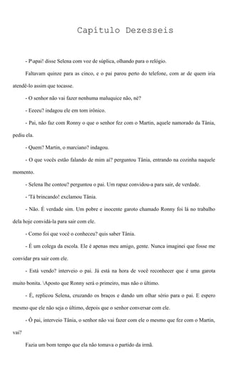 Capítulo Dezesseis
- Papai! disse Selena com voz de súplica, olhando para o relógio.
Faltavam quinze para as cinco, e o pai parou perto do telefone, com ar de quem iria
atendê-lo assim que tocasse.
- O senhor não vai fazer nenhuma maluquice não, né?
- Eeeeu? indagou ele em tom irônico.
- Pai, não faz com Ronny o que o senhor fez com o Martin, aquele namorado da Tânia,
pediu ela.
- Quem? Martin, o marciano? indagou.
- O que vocês estão falando de mim aí? perguntou Tânia, entrando na cozinha naquele
momento.
- Selena lhe contou? perguntou o pai. Um rapaz convidou-a para sair, de verdade.
- 'Tá brincando! exclamou Tânia.
- Não. É verdade sim. Um pobre e inocente garoto chamado Ronny foi lá no trabalho
dela hoje convidá-la para sair com ele.
- Como foi que você o conheceu? quis saber Tânia.
- É um colega da escola. Ele é apenas meu amigo, gente. Nunca imaginei que fosse me
convidar pra sair com ele.
- Está vendo? interveio o pai. Já está na hora de você reconhecer que é uma garota
muito bonita. Aposto que Ronny será o primeiro, mas não o último.
- É, replicou Selena, cruzando os braços e dando um olhar sério para o pai. E espero
mesmo que ele não seja o último, depois que o senhor conversar com ele.
- Ô pai, interveio Tânia, o senhor não vai fazer com ele o mesmo que fez com o Martin,
vai?
Fazia um bom tempo que ela não tomava o partido da irmã.
 