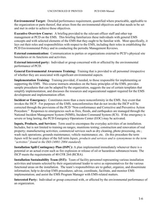 UNCONTROLED IF PRINTED PCD EMS Manual
1-6
Environmental Target: Detailed performance requirement, quantified where practicable, applicable to
the organization or parts thereof, that arises from the environmental objectives and that needs to be set
and met in order to achieve those objectives.
Executive Overview Course: A briefing provided to the relevant officer staff and other top
management at PCD on the EMS. This briefing familiarizes these individuals with general EMS
concepts and with selected elements of the EMS that they ought to be familiar with. Most specifically, it
lays out their roles and responsibilities with respect to the EMS, including their roles in establishing the
PCD Environmental Policy and in conducting the periodic Management Reviews.
External communication: Communication to parties or organizations external to PCD’s physical site
boundaries or its functions and activities.
External interested party: Individual or group concerned with or affected by the environmental
performance of PCD.
General Environmental Awareness Training: Training that is provided to all personnel irrespective
of whether they are associated with significant environmental aspects.
Implementation Training: Training provided, if needed, to those responsible for implementing or
supporting the EMS. This course instructs attendees on the basic principles of the EMS, provides
sample procedures that can be adapted by the organization, suggests the use of certain templates that
simplify implementation, and discusses the resources and organizational support required for the EMS
development and implementation effort.
Incident or Emergency: Constitutes more than a mere nonconformity in the EMS. Any event that
invokes the ISCP. For purposes of the EMS, nonconformities that do not invoke the ISCP will be
corrected through the provisions of the PCD “Non-conformance and Corrective and Preventive Action
Procedure.” Responses to emergencies such as fires, floods, and earthquakes are managed through the
National Incident Management System (NIMS), Incident Command System (ICS). If the emergency is
severe or long lasting, the PCD Emergency Operations Center (EOC) may be activated.
Inputs, Products, and Services: Term used to encompass the everyday activities of an installation.
Includes, but is not limited to training on ranges; munitions testing; construction and renovation of real
property; manufacturing activities; commercial services such as dry cleaning, photo processing, etc.;
wash rack operations; grounds maintenance; vehicle maintenance; etc. (In this procedure the term
Inputs will be used in place of the full term Inputs, products and services and is synonymous to the term
“activities” found in the ISO-14001:2004 standard)
Installation Spill Contingency Plan (ISPC): A plan implemented immediately whenever there is a
potential or an actual event such as fire explosion or release of oil or hazardous substances/waste. The
ISCP meets the requirements of 40 CFR 264 (RCRA).
Installation Sustainability Team (IST): Team of facility personnel representing various installation
activities and tenants selected by their organizational leader to serve as representatives for the various
functional areas on the installation. The team’s responsibilities are to gather, organize, and disseminate
information; help to develop EMS procedures; advise, coordinate, facilitate, and monitor EMS
implementation; and assist the EMS Program Manager with EMS-related matters.
Interested Party: Individual or group concerned with, or affected by the environmental performance of
an organization.
 