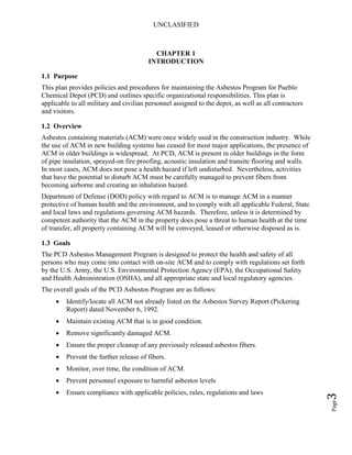 UNCLASIFIED
Page3
CHAPTER 1
INTRODUCTION
1.1 Purpose
This plan provides policies and procedures for maintaining the Asbestos Program for Pueblo
Chemical Depot (PCD) and outlines specific organizational responsibilities. This plan is
applicable to all military and civilian personnel assigned to the depot, as well as all contractors
and visitors.
1.2 Overview
Asbestos containing materials (ACM) were once widely used in the construction industry. While
the use of ACM in new building systems has ceased for most major applications, the presence of
ACM in older buildings is widespread. At PCD, ACM is present in older buildings in the form
of pipe insulation, sprayed-on fire proofing, acoustic insulation and transite flooring and walls.
In most cases, ACM does not pose a health hazard if left undisturbed. Nevertheless, activities
that have the potential to disturb ACM must be carefully managed to prevent fibers from
becoming airborne and creating an inhalation hazard.
Department of Defense (DOD) policy with regard to ACM is to manage ACM in a manner
protective of human health and the environment, and to comply with all applicable Federal, State
and local laws and regulations governing ACM hazards. Therefore, unless it is determined by
competent authority that the ACM in the property does pose a threat to human health at the time
of transfer, all property containing ACM will be conveyed, leased or otherwise disposed as is.
1.3 Goals
The PCD Asbestos Management Program is designed to protect the health and safety of all
persons who may come into contact with on-site ACM and to comply with regulations set forth
by the U.S. Army, the U.S. Environmental Protection Agency (EPA), the Occupational Safety
and Health Administration (OSHA), and all appropriate state and local regulatory agencies.
The overall goals of the PCD Asbestos Program are as follows:
• Identify/locate all ACM not already listed on the Asbestos Survey Report (Pickering
Report) dated November 6, 1992.
• Maintain existing ACM that is in good condition.
• Remove significantly damaged ACM.
• Ensure the proper cleanup of any previously released asbestos fibers.
• Prevent the further release of fibers.
• Monitor, over time, the condition of ACM.
• Prevent personnel exposure to harmful asbestos levels
• Ensure compliance with applicable policies, rules, regulations and laws
 
