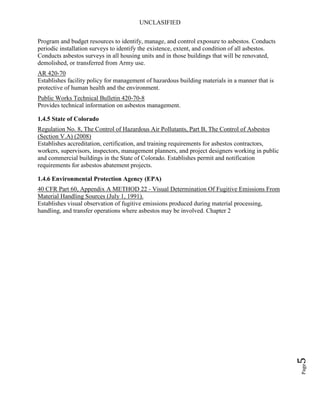 UNCLASIFIED
Page5
Program and budget resources to identify, manage, and control exposure to asbestos. Conducts
periodic installation surveys to identify the existence, extent, and condition of all asbestos.
Conducts asbestos surveys in all housing units and in those buildings that will be renovated,
demolished, or transferred from Army use.
AR 420-70
Establishes facility policy for management of hazardous building materials in a manner that is
protective of human health and the environment.
Public Works Technical Bulletin 420-70-8
Provides technical information on asbestos management.
1.4.5 State of Colorado
Regulation No. 8, The Control of Hazardous Air Pollutants, Part B, The Control of Asbestos
(Section V.A) (2008)
Establishes accreditation, certification, and training requirements for asbestos contractors,
workers, supervisors, inspectors, management planners, and project designers working in public
and commercial buildings in the State of Colorado. Establishes permit and notification
requirements for asbestos abatement projects.
1.4.6 Environmental Protection Agency (EPA)
40 CFR Part 60, Appendix A METHOD 22 - Visual Determination Of Fugitive Emissions From
Material Handling Sources (July 1, 1991).
Establishes visual observation of fugitive emissions produced during material processing,
handling, and transfer operations where asbestos may be involved. Chapter 2
 
