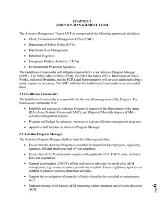 Page6
CHAPTER 2
ASBESTOS MANAGEMENT TEAM
The Asbestos Management Team (AMT) is comprised of the following appointed individuals:
• Chief, Environmental Management Office (EMO)
• Directorate of Public Works (DPW)
• Directorate Risk Management
• Industrial Hygienist
• Competent Medical Authority (CMA2)
• Environmental Protection Specialist
The Installation Commander will delegate responsibility to an Asbestos Program Manager
(APM). The Public Affairs Office (PAO), the EMO, the Safety Office, Directorate of Public
Works, Industrial Hygienist, and the PCD Legal Representative will serve as additional subject
matter experts as necessary. The AMT will brief the Installation Commander on an as-needed
basis.
2.1 Installation Commander
The Installation Commander is responsible for the overall management of the Program. The
Installation Commander will:
• Establish and execute an Asbestos Program in support of the Department of the Army
(DA), Army Materiel Command (AMC), and Chemical Materials Agency (CMA1)
asbestos management policies.
• Program and budget for adequate resources to execute effective management programs.
• Appoint a staff member as Asbestos Program Manager.
2.2 Asbestos Program Manager
The Asbestos Program Manager shall perform the following activities:
• Ensure that the Asbestos Program is available for inspection by employees, regulatory
agencies, effected employees and off-site neighbors.
• Ensure that all ACM abatement complies with applicable EPA, OSHA, state, and local
laws and regulations.
• Support coordination of PCD’s efforts with parties who may be involved in ACM
management, e.g. ensure necessary permits are acquired. Ensure regulatory agencies are
notified of planned asbestos abatement activities.
• Support the investigation of source(s) of debris found by the custodial or maintenance
staff.
• Maintain records of all known ACM remaining within structures and all work related to
ACM.
 