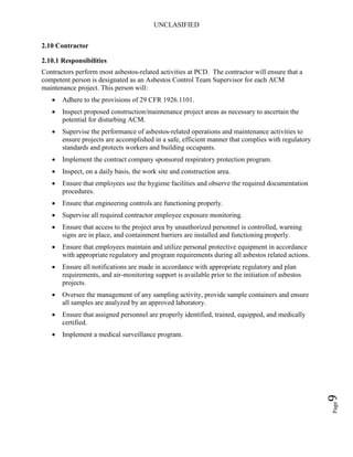 UNCLASIFIED
Page9
2.10 Contractor
2.10.1 Responsibilities
Contractors perform most asbestos-related activities at PCD. The contractor will ensure that a
competent person is designated as an Asbestos Control Team Supervisor for each ACM
maintenance project. This person will:
• Adhere to the provisions of 29 CFR 1926.1101.
• Inspect proposed construction/maintenance project areas as necessary to ascertain the
potential for disturbing ACM.
• Supervise the performance of asbestos-related operations and maintenance activities to
ensure projects are accomplished in a safe, efficient manner that complies with regulatory
standards and protects workers and building occupants.
• Implement the contract company sponsored respiratory protection program.
• Inspect, on a daily basis, the work site and construction area.
• Ensure that employees use the hygiene facilities and observe the required documentation
procedures.
• Ensure that engineering controls are functioning properly.
• Supervise all required contractor employee exposure monitoring.
• Ensure that access to the project area by unauthorized personnel is controlled, warning
signs are in place, and containment barriers are installed and functioning properly.
• Ensure that employees maintain and utilize personal protective equipment in accordance
with appropriate regulatory and program requirements during all asbestos related actions.
• Ensure all notifications are made in accordance with appropriate regulatory and plan
requirements, and air-monitoring support is available prior to the initiation of asbestos
projects.
• Oversee the management of any sampling activity, provide sample containers and ensure
all samples are analyzed by an approved laboratory.
• Ensure that assigned personnel are properly identified, trained, equipped, and medically
certified.
• Implement a medical surveillance program.
 