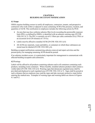 UNCLASIFIED
Page13
CHAPTER 4
BUILDING OCCUPANT NOTIFICATION
4.1 Scope
OSHA requires building owners to notify all employees, contractors, tenants, and prospective
contractors who work within or adjacent to areas containing ACM of the presence, location, and
quantities of ACM. This notification to employees includes the following actions by PCD:
• An area that may have airborne asbestos fiber levels exceeding the permissible exposure
limit (PEL), as defined by OSHA, is identified with an asbestos warning sign (29 CFR
1926.1011.k.7). The PEL is currently set at 0.1 fibers per cubic centimeter (f/cc) TWA or
an excursion level (30 minutes) of 1.0 f/cc.
• Labels must be affixed to installed ACM (29 CFR 1926.1011.k.8)
• All ACM raw materials, waste and debris, or containers in which these substances are
stored must be labeled (29 CFR 1910.1001.j.4).
Building occupant notifications summarizing asbestos removal and repair activities and the
present policy for managing remaining ACM should be posted.
If an asbestos incident occurs, it is particularly important for management to communicate with
affected building occupants and contractors.
4.2 Postings
Labels will be affixed to all products containing asbestos and to all containers containing such
products, including waste containers. Where feasible, installed asbestos products shall contain a
visible label (29 CFR 1926.1101.k.8). Warning signs that demarcate regulated areas shall be
provided and displayed at each regulated area (29 CFR 1926.1101.k.7). Signs shall be posted at
such a distance that an employee may read the signs and take necessary protective steps before
entering the marked area. Examples of warning signs and warning labels are shown in Figures
4.1 and 4.2.
 