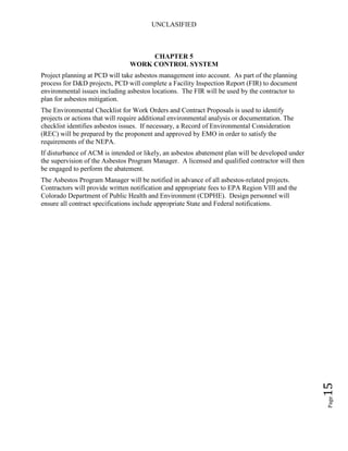 UNCLASIFIED
Page15
CHAPTER 5
WORK CONTROL SYSTEM
Project planning at PCD will take asbestos management into account. As part of the planning
process for D&D projects, PCD will complete a Facility Inspection Report (FIR) to document
environmental issues including asbestos locations. The FIR will be used by the contractor to
plan for asbestos mitigation.
The Environmental Checklist for Work Orders and Contract Proposals is used to identify
projects or actions that will require additional environmental analysis or documentation. The
checklist identifies asbestos issues. If necessary, a Record of Environmental Consideration
(REC) will be prepared by the proponent and approved by EMO in order to satisfy the
requirements of the NEPA.
If disturbance of ACM is intended or likely, an asbestos abatement plan will be developed under
the supervision of the Asbestos Program Manager. A licensed and qualified contractor will then
be engaged to perform the abatement.
The Asbestos Program Manager will be notified in advance of all asbestos-related projects.
Contractors will provide written notification and appropriate fees to EPA Region VIII and the
Colorado Department of Public Health and Environment (CDPHE). Design personnel will
ensure all contract specifications include appropriate State and Federal notifications.
 