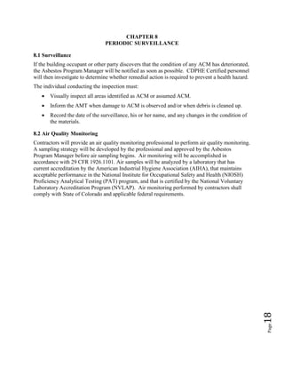 Page18
CHAPTER 8
PERIODIC SURVEILLANCE
8.1 Surveillance
If the building occupant or other party discovers that the condition of any ACM has deteriorated,
the Asbestos Program Manager will be notified as soon as possible. CDPHE Certified personnel
will then investigate to determine whether remedial action is required to prevent a health hazard.
The individual conducting the inspection must:
• Visually inspect all areas identified as ACM or assumed ACM.
• Inform the AMT when damage to ACM is observed and/or when debris is cleaned up.
• Record the date of the surveillance, his or her name, and any changes in the condition of
the materials.
8.2 Air Quality Monitoring
Contractors will provide an air quality monitoring professional to perform air quality monitoring.
A sampling strategy will be developed by the professional and approved by the Asbestos
Program Manager before air sampling begins. Air monitoring will be accomplished in
accordance with 29 CFR 1926.1101. Air samples will be analyzed by a laboratory that has
current accreditation by the American Industrial Hygiene Association (AIHA), that maintains
acceptable performance in the National Institute for Occupational Safety and Health (NIOSH)
Proficiency Analytical Testing (PAT) program, and that is certified by the National Voluntary
Laboratory Accreditation Program (NVLAP). Air monitoring performed by contractors shall
comply with State of Colorado and applicable federal requirements.
 
